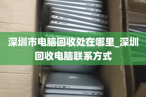 深圳市电脑回收处在哪里_深圳回收电脑联系方式