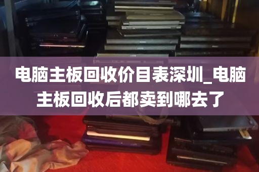 电脑主板回收价目表深圳_电脑主板回收后都卖到哪去了