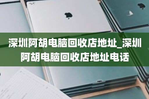 深圳阿胡电脑回收店地址_深圳阿胡电脑回收店地址电话