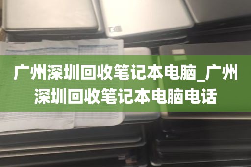 广州深圳回收笔记本电脑_广州深圳回收笔记本电脑电话