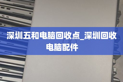 深圳五和电脑回收点_深圳回收电脑配件