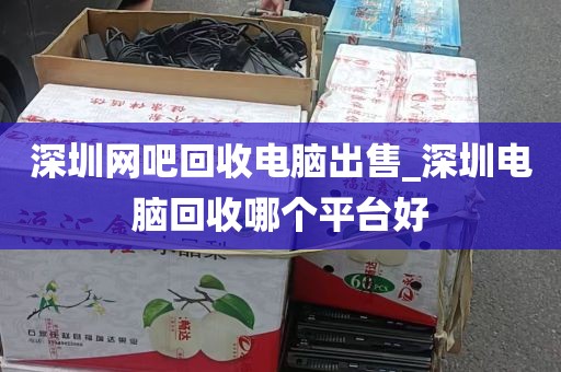 深圳网吧回收电脑出售_深圳电脑回收哪个平台好