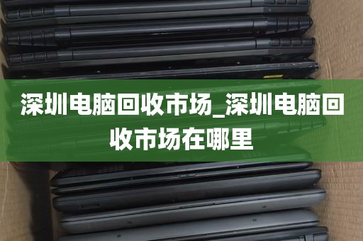 深圳电脑回收市场_深圳电脑回收市场在哪里