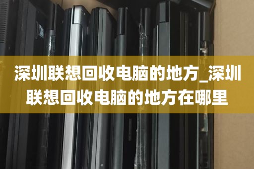 深圳联想回收电脑的地方_深圳联想回收电脑的地方在哪里