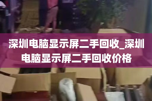 深圳电脑显示屏二手回收_深圳电脑显示屏二手回收价格
