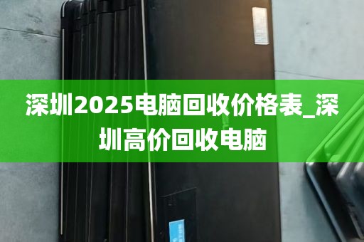 深圳2025电脑回收价格表_深圳高价回收电脑