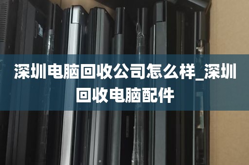 深圳电脑回收公司怎么样_深圳回收电脑配件