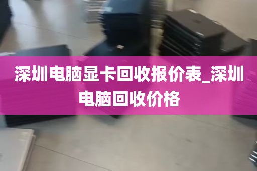 深圳电脑显卡回收报价表_深圳电脑回收价格
