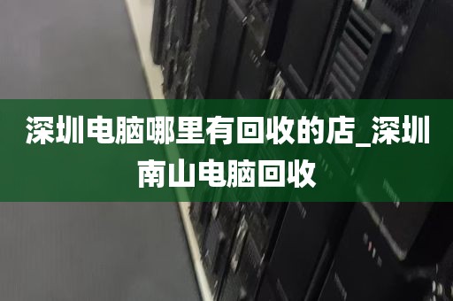 深圳电脑哪里有回收的店_深圳南山电脑回收