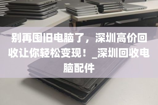 别再囤旧电脑了，深圳高价回收让你轻松变现！_深圳回收电脑配件