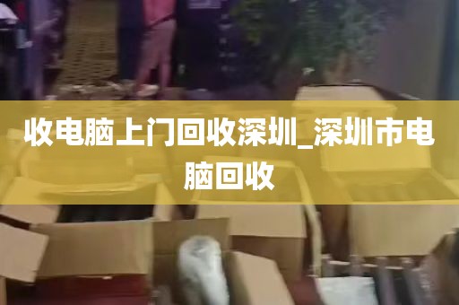 收电脑上门回收深圳_深圳市电脑回收