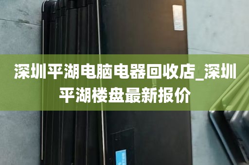 深圳平湖电脑电器回收店_深圳平湖楼盘最新报价