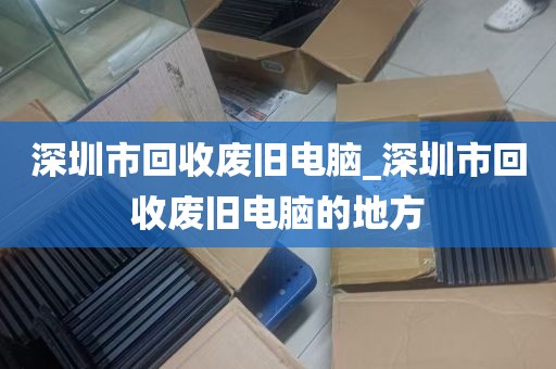 深圳市回收废旧电脑_深圳市回收废旧电脑的地方