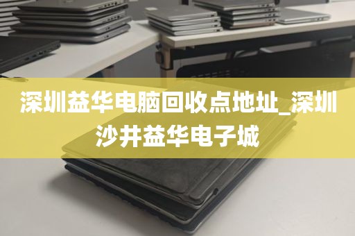 深圳益华电脑回收点地址_深圳沙井益华电子城