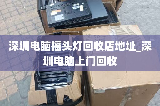 深圳电脑摇头灯回收店地址_深圳电脑上门回收