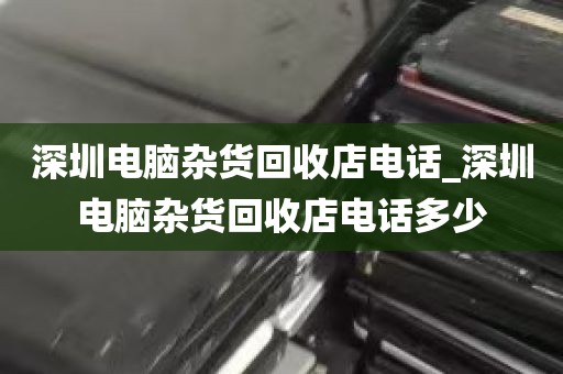 深圳电脑杂货回收店电话_深圳电脑杂货回收店电话多少