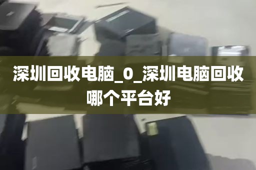 深圳回收电脑_0_深圳电脑回收哪个平台好