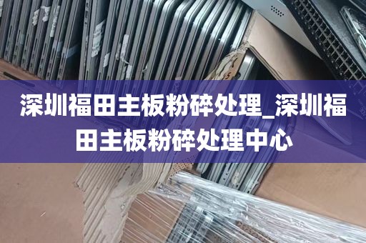 深圳福田主板粉碎处理_深圳福田主板粉碎处理中心