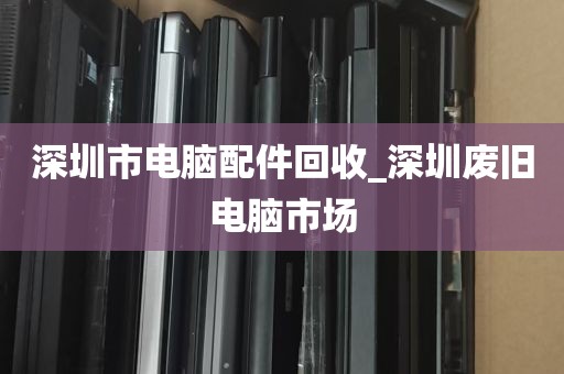 深圳市电脑配件回收_深圳废旧电脑市场