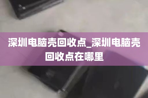 深圳电脑壳回收点_深圳电脑壳回收点在哪里