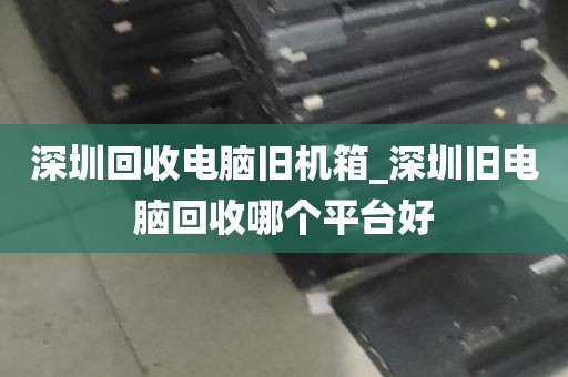 深圳回收电脑旧机箱_深圳旧电脑回收哪个平台好