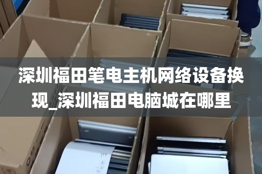 深圳福田笔电主机网络设备换现_深圳福田电脑城在哪里
