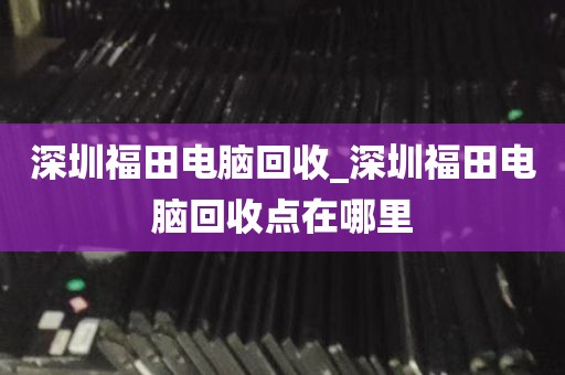 深圳福田电脑回收_深圳福田电脑回收点在哪里