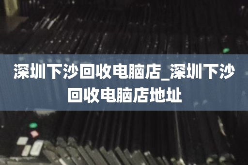 深圳下沙回收电脑店_深圳下沙回收电脑店地址