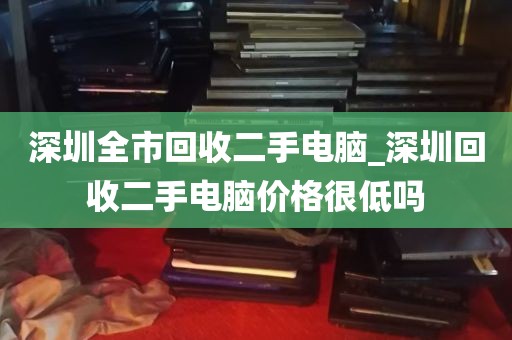 深圳全市回收二手电脑_深圳回收二手电脑价格很低吗