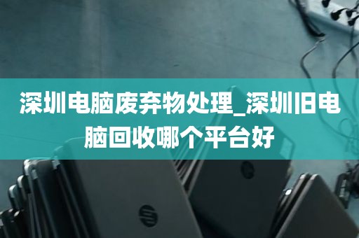 深圳电脑废弃物处理_深圳旧电脑回收哪个平台好