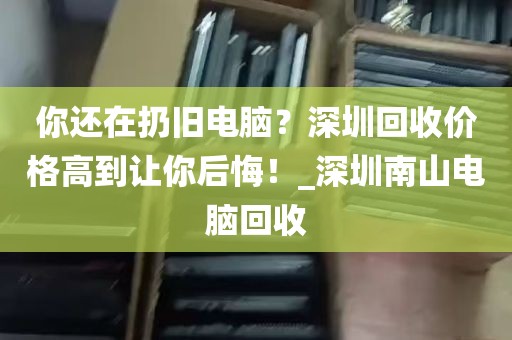 你还在扔旧电脑？深圳回收价格高到让你后悔！_深圳南山电脑回收