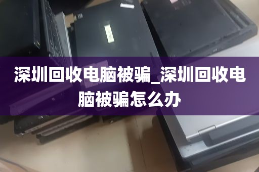 深圳回收电脑被骗_深圳回收电脑被骗怎么办