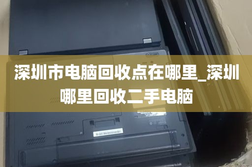 深圳市电脑回收点在哪里_深圳哪里回收二手电脑
