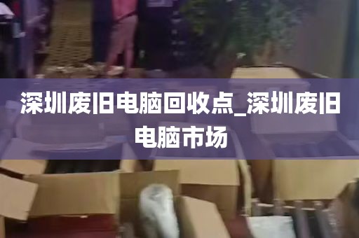 深圳废旧电脑回收点_深圳废旧电脑市场