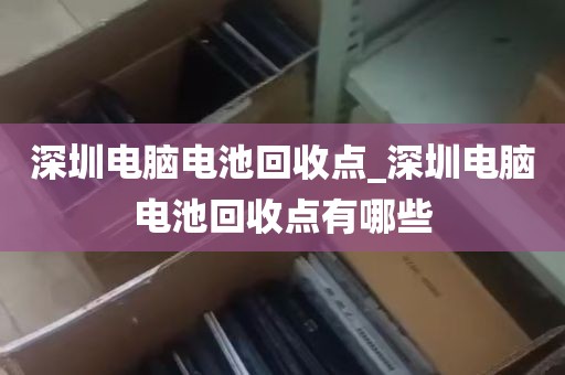 深圳电脑电池回收点_深圳电脑电池回收点有哪些