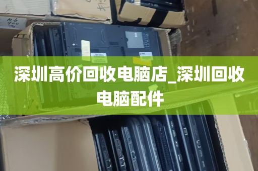 深圳高价回收电脑店_深圳回收电脑配件