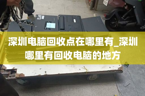 深圳电脑回收点在哪里有_深圳哪里有回收电脑的地方