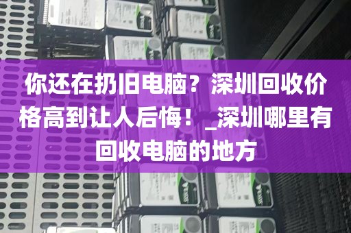 你还在扔旧电脑？深圳回收价格高到让人后悔！_深圳哪里有回收电脑的地方