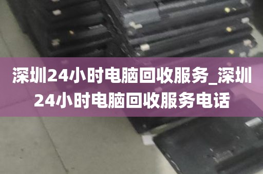 深圳24小时电脑回收服务_深圳24小时电脑回收服务电话
