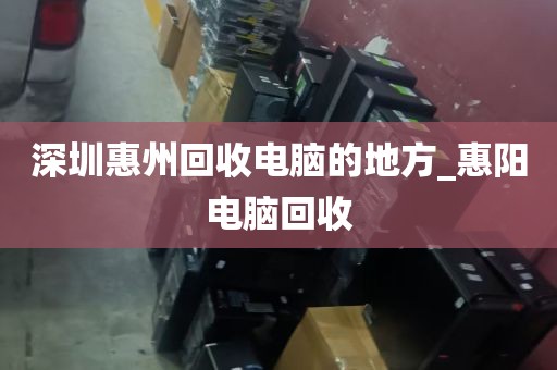 深圳惠州回收电脑的地方_惠阳电脑回收