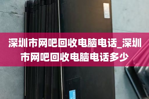 深圳市网吧回收电脑电话_深圳市网吧回收电脑电话多少
