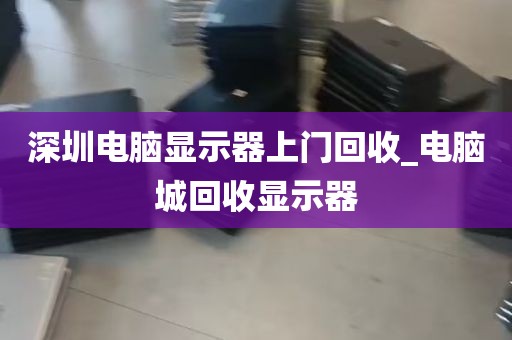 深圳电脑显示器上门回收_电脑城回收显示器