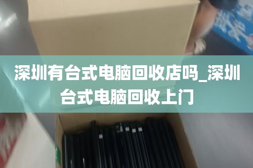 深圳有台式电脑回收店吗_深圳台式电脑回收上门