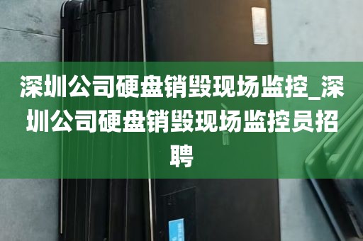 深圳公司硬盘销毁现场监控_深圳公司硬盘销毁现场监控员招聘