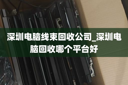 深圳电脑线束回收公司_深圳电脑回收哪个平台好