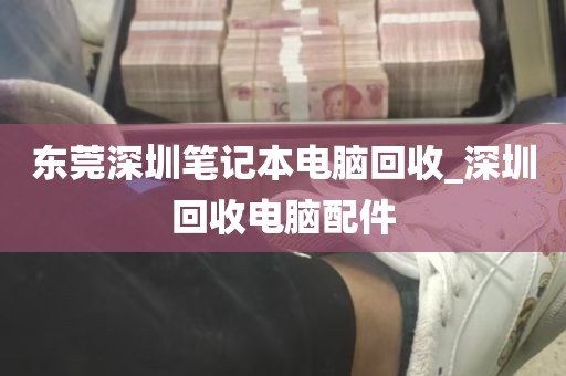 东莞深圳笔记本电脑回收_深圳回收电脑配件