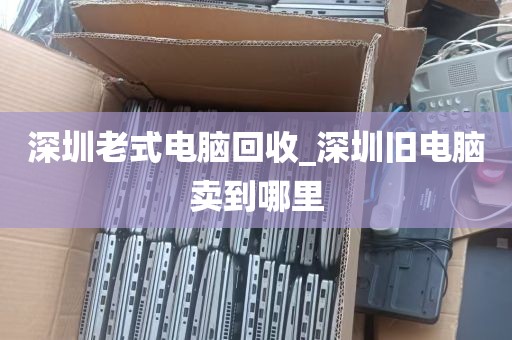 深圳老式电脑回收_深圳旧电脑卖到哪里