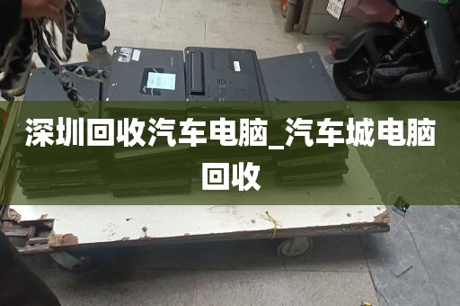 深圳回收汽车电脑_汽车城电脑回收