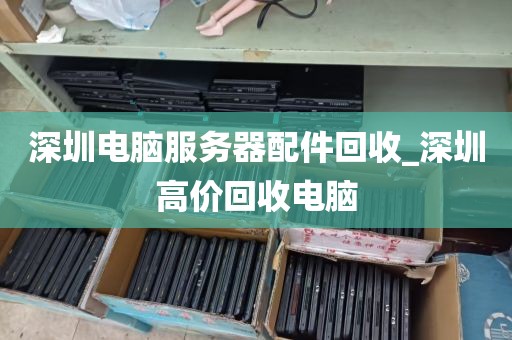 深圳电脑服务器配件回收_深圳高价回收电脑