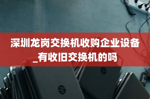 深圳龙岗交换机收购企业设备_有收旧交换机的吗
